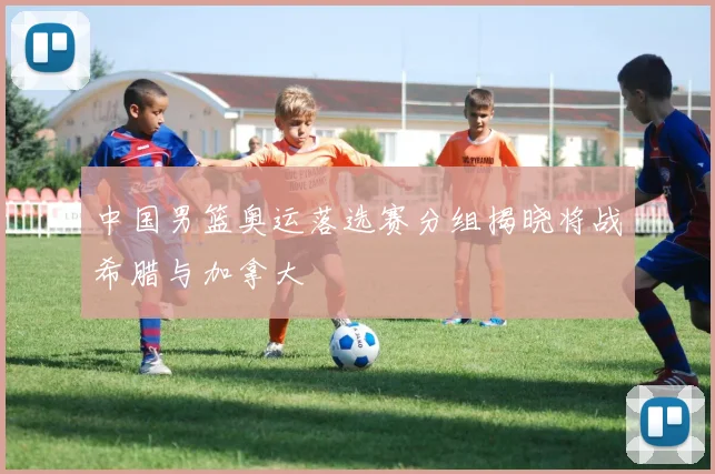 中国男篮奥运落选赛分组揭晓将战希腊与加拿大