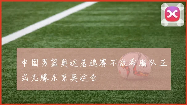 中国男篮奥运落选赛不敌希腊队正式无缘东京奥运会