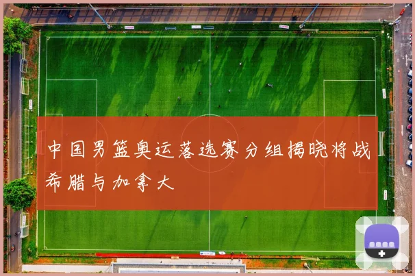 中国男篮奥运落选赛分组揭晓将战希腊与加拿大