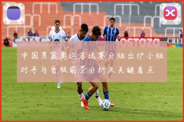 中国男篮奥运落选赛分组出炉小组对手与晋级前景分析及关键看点