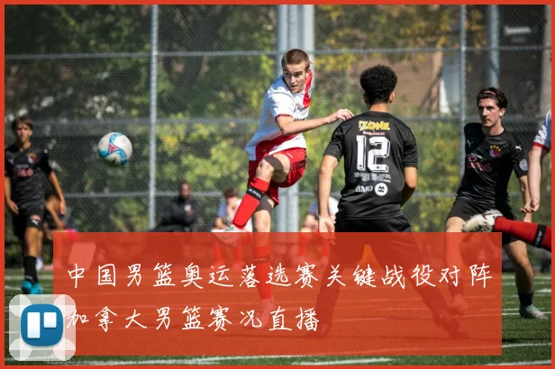 中国男篮奥运落选赛关键战役对阵加拿大男篮赛况直播