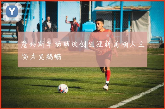 詹姆斯单场助攻创生涯新高湖人主场力克鹈鹕