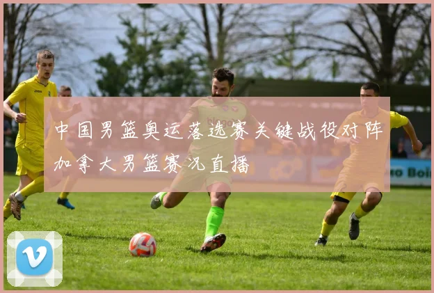 中国男篮奥运落选赛关键战役对阵加拿大男篮赛况直播