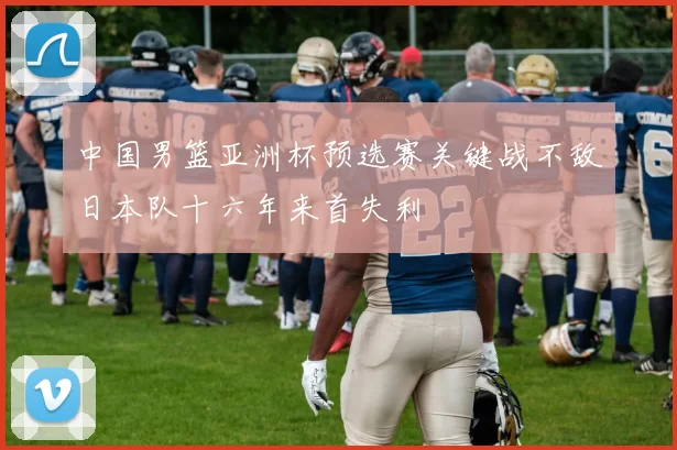 中国男篮亚洲杯预选赛关键战不敌日本队十六年来首失利