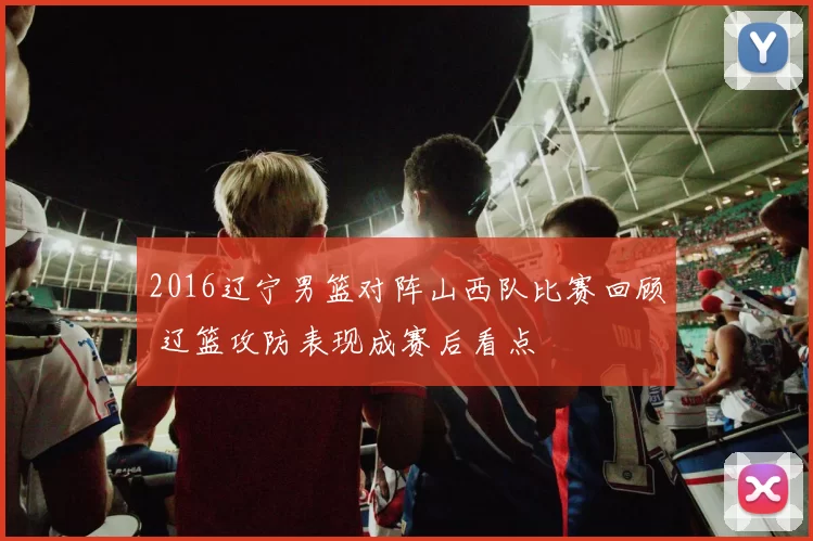 2016辽宁男篮对阵山西队比赛回顾 辽篮攻防表现成赛后看点