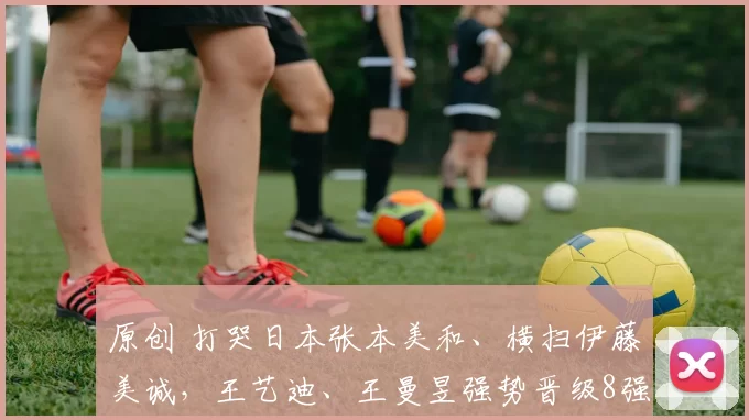 原创 打哭日本张本美和、横扫伊藤美诚,王艺迪、王曼昱强势晋级8强