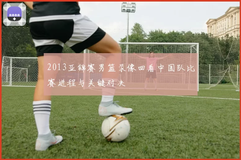 2013亚锦赛男篮录像回看中国队比赛进程与关键对决