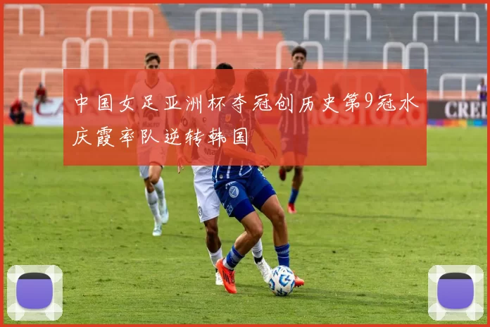 中国女足亚洲杯夺冠创历史第9冠水庆霞率队逆转韩国