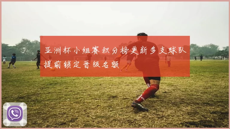 亚洲杯小组赛积分榜更新多支球队提前锁定晋级名额