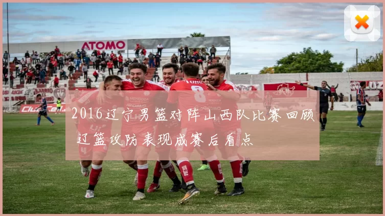 2016辽宁男篮对阵山西队比赛回顾 辽篮攻防表现成赛后看点